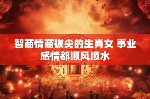 智商情商拔尖的生肖女 事业感情都顺风顺水 智商情商拔尖的生肖女 事业感情都顺风顺水