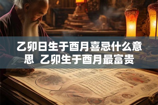 乙卯日生于酉月喜忌什么意思 乙卯生于酉月最富贵 乙卯日生于酉月喜忌什么意思 乙卯生于酉月最富贵