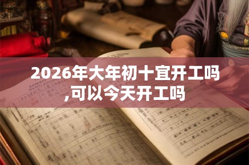 2026年大年初十宜开工吗,可以今天开工吗