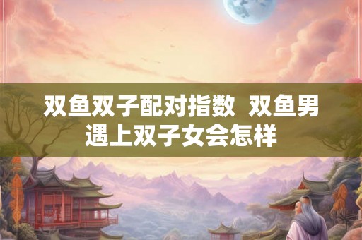 双鱼双子配对指数  双鱼男遇上双子女会怎样