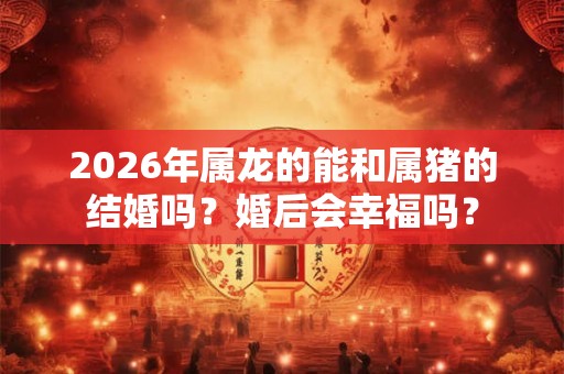 2026年属龙的能和属猪的结婚吗？婚后会幸福吗？