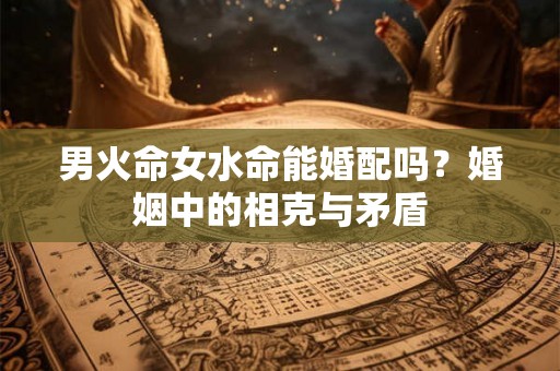 男火命女水命能婚配吗?婚姻中的相克与矛盾 男火命女水命能婚配吗?婚姻中的相克与矛盾