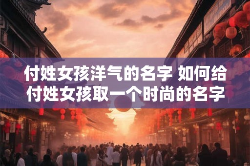 付姓女孩洋气的名字 如何给付姓女孩取一个时尚的名字