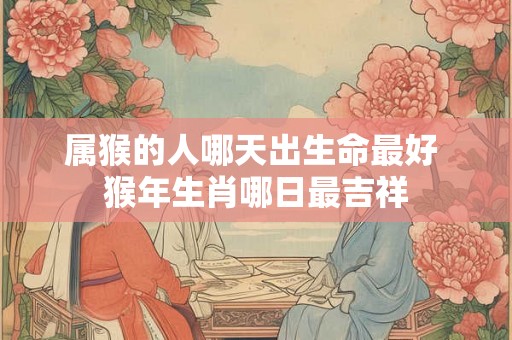 属猴的人哪天出生命最好 猴年生肖哪日最吉祥