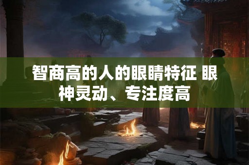 智商高的人的眼睛特征 眼神灵动、专注度高 智商高的人的眼睛特征 眼神灵动、专注度高