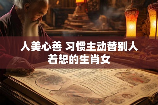 人美心善 习惯主动替别人着想的生肖女 人美心善 习惯主动替别人着想的生肖女