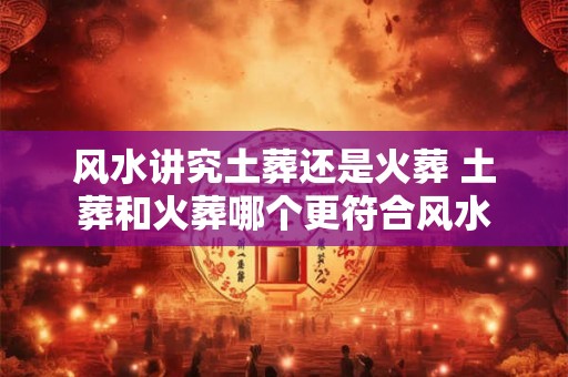 风水讲究土葬还是火葬 土葬和火葬哪个更符合风水 风水讲究土葬还是火葬 土葬和火葬哪个更符合风水