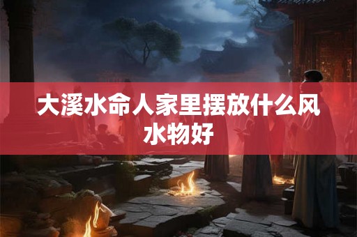 大溪水命人家里摆放什么风水物好