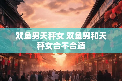 双鱼男天秤女 双鱼男和天秤女合不合适 双鱼男天秤女 双鱼男和天秤女合不合适
