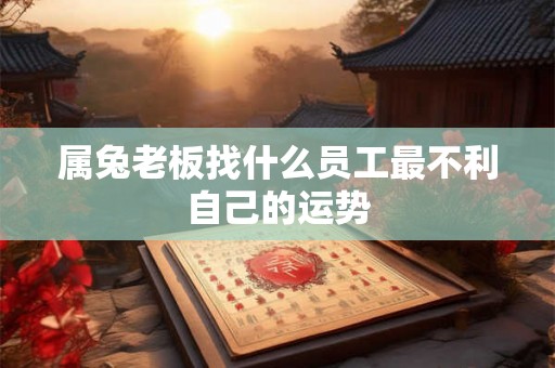 属兔老板找什么员工最不利自己的运势 属兔老板找什么员工最不利自己的运势