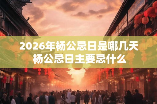 2026年杨公忌日是哪几天 杨公忌日主要忌什么