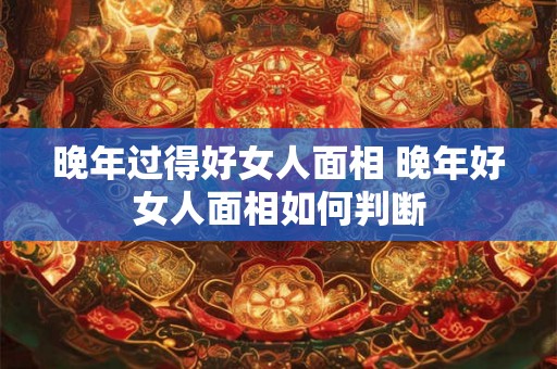 晚年过得好女人面相 晚年好女人面相如何判断