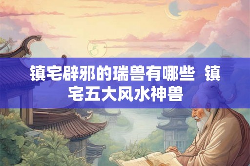 镇宅辟邪的瑞兽有哪些 镇宅五大风水神兽 镇宅辟邪的瑞兽有哪些 镇宅五大风水神兽