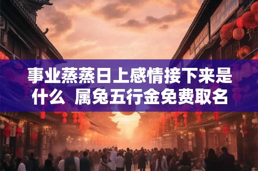 事业蒸蒸日上感情接下来是什么  属兔五行金免费取名字