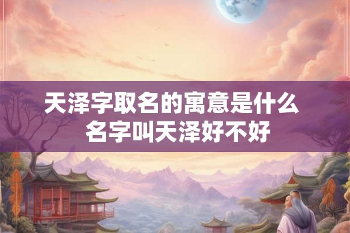 天泽字取名的寓意是什么 名字叫天泽好不好 天泽字取名的寓意是什么 名字叫天泽好不好