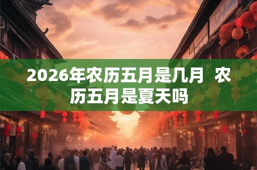 2026年农历五月是几月  农历五月是夏天吗
