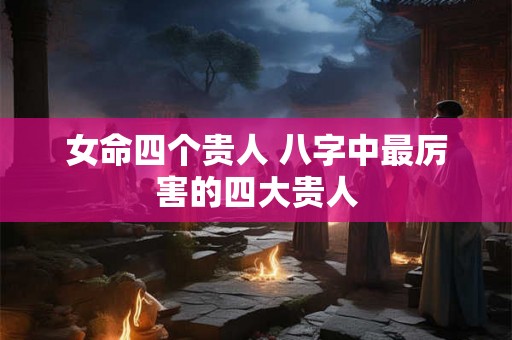 女命四个贵人 八字中最厉害的四大贵人