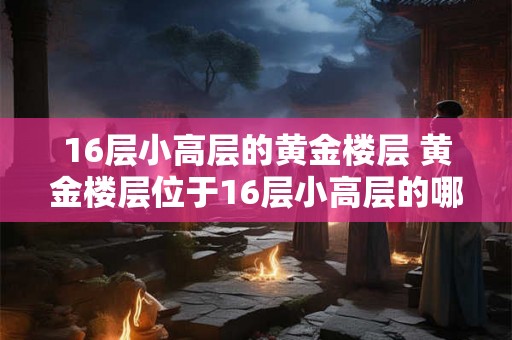 16层小高层的黄金楼层 黄金楼层位于16层小高层的哪个楼层 16层小高层的黄金楼层 黄金楼层位于16层小高层的哪个楼层