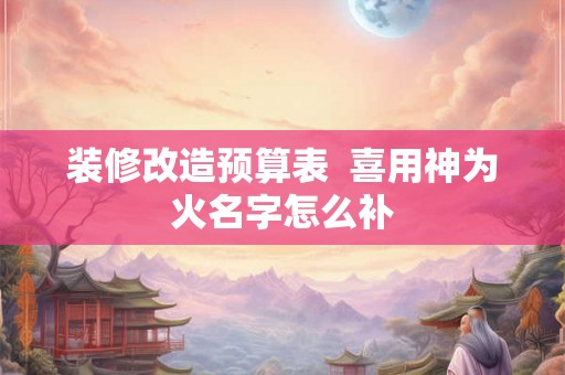 装修改造预算表  喜用神为火名字怎么补