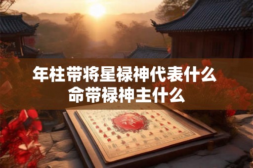 年柱带将星禄神代表什么 命带禄神主什么 年柱带将星禄神代表什么 命带禄神主什么