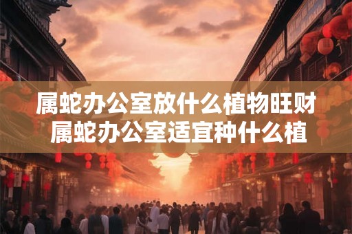属蛇办公室放什么植物旺财 属蛇办公室适宜种什么植物招财 属蛇办公室放什么植物旺财 属蛇办公室适宜种什么植物招财