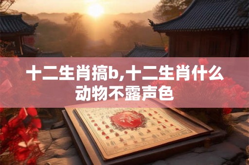 十二生肖搞b,十二生肖什么动物不露声色 十二生肖搞b,十二生肖什么动物不露声色