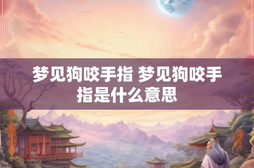 梦见狗咬手指 梦见狗咬手指是什么意思 梦见狗咬手指 梦见狗咬手指是什么意思