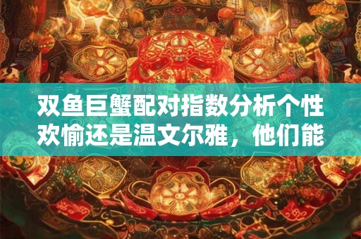双鱼巨蟹配对指数分析个性欢愉还是温文尔雅，他们能找到完美的匹配吗？