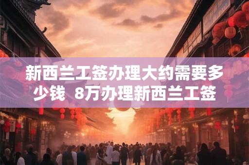 新西兰工签办理大约需要多少钱  8万办理新西兰工签