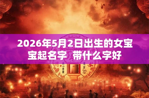 2026年5月2日出生的女宝宝起名字  带什么字好