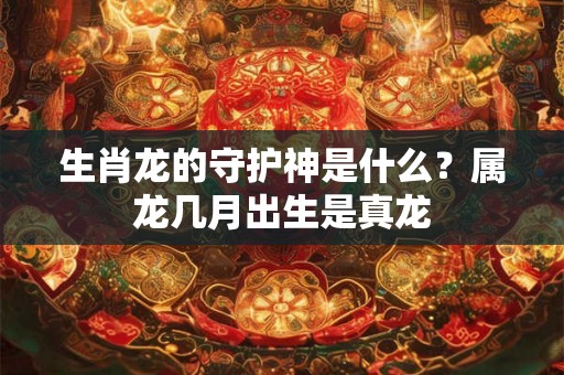 生肖龙的守护神是什么?属龙几月出生是真龙 生肖龙的守护神是什么?属龙几月出生是真龙