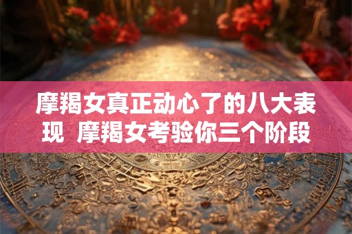 摩羯女真正动心了的八大表现 摩羯女考验你三个阶段 摩羯女真正动心了的八大表现 摩羯女考验你三个阶段