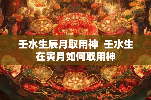 壬水生辰月取用神 壬水生在寅月如何取用神 壬水生辰月取用神 壬水生在寅月如何取用神