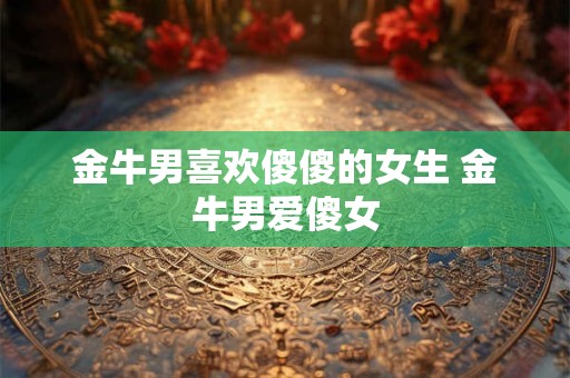 金牛男喜欢傻傻的女生 金牛男爱傻女