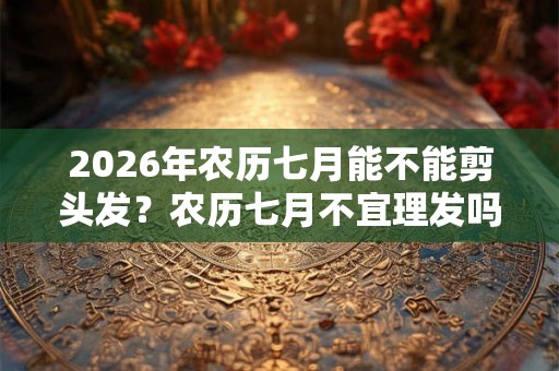 2026年农历七月能不能剪头发？农历七月不宜理发吗？