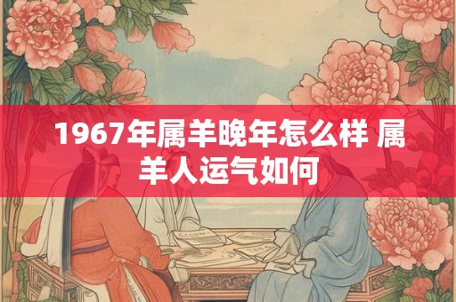 1967年属羊晚年怎么样 属羊人运气如何 1967年属羊晚年怎么样 属羊人运气如何