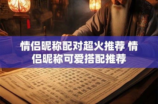 情侣昵称配对超火推荐 情侣昵称可爱搭配推荐 情侣昵称配对超火推荐 情侣昵称可爱搭配推荐