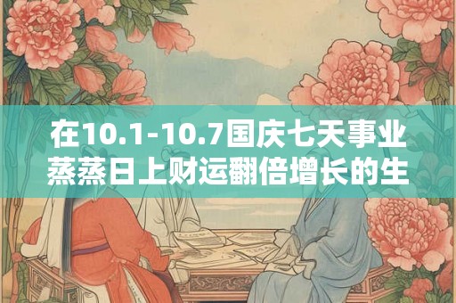在10.1-10.7国庆七天事业蒸蒸日上财运翻倍增长的生肖排名