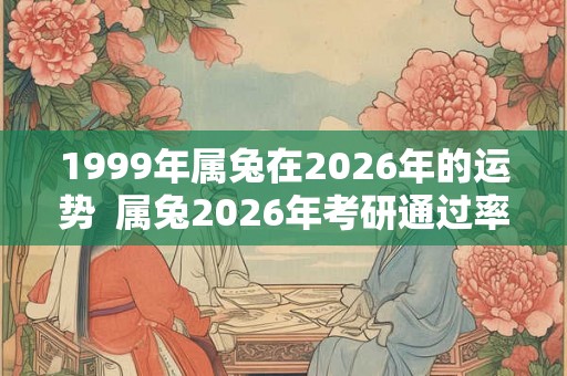 1999年属兔在2026年的运势  属兔2026年考研通过率怎么样