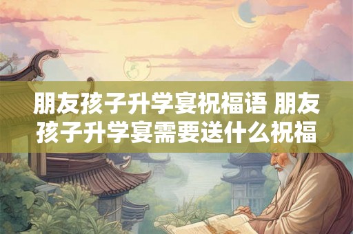 朋友孩子升学宴祝福语 朋友孩子升学宴需要送什么祝福语