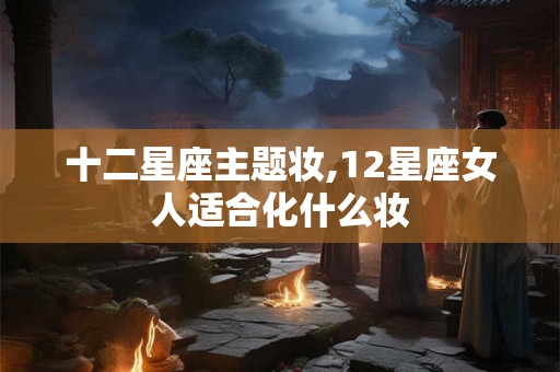 十二星座主题妆,12星座女人适合化什么妆