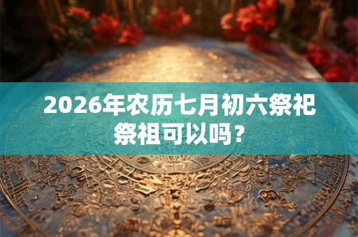 2026年农历七月初六祭祀祭祖可以吗? 2026年农历七月初六祭祀祭祖可以吗?