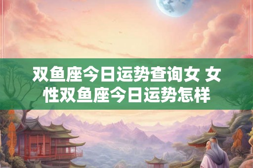 双鱼座今日运势查询女 女性双鱼座今日运势怎样