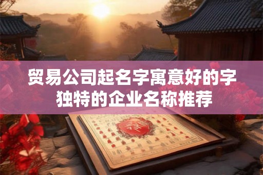 贸易公司起名字寓意好的字 独特的企业名称推荐