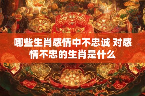 哪些生肖感情中不忠诚 对感情不忠的生肖是什么