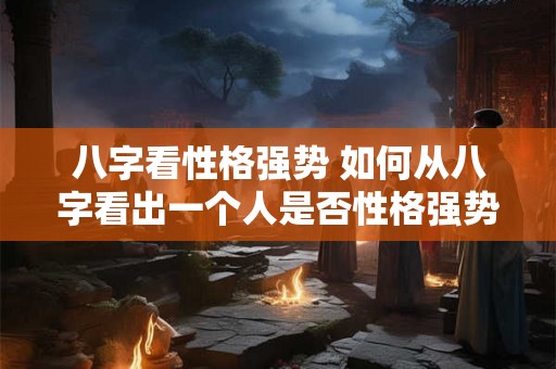 八字看性格强势 如何从八字看出一个人是否性格强势