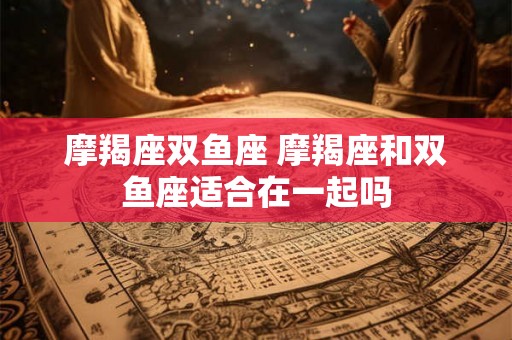 摩羯座双鱼座 摩羯座和双鱼座适合在一起吗