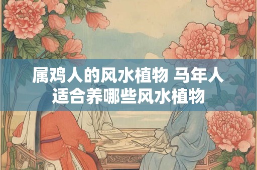 属鸡人的风水植物 马年人适合养哪些风水植物