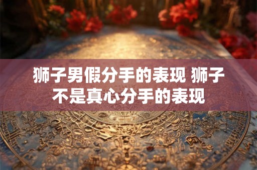 狮子男假分手的表现 狮子不是真心分手的表现 狮子男假分手的表现 狮子不是真心分手的表现