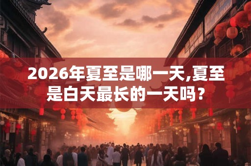 2026年夏至是哪一天,夏至是白天最长的一天吗？